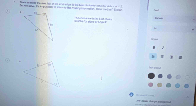 State whether the sine law or the cosine law is the best choice to solve for side cor ∠ E
Do not solve. If it impossible to solve for the missing information, state "neither." Explain. Font
The cosine law is the best choice Rabole
to solve for side e or Angle E
14
Styles
B I
E
Text colour
ChtoeDS·Now
Low-power charger connected