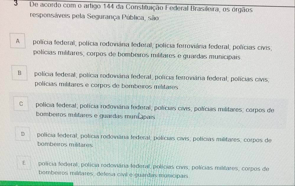 De acordo com o artigo 144 da Constituição Federal Brasileira, os órgãos
responsáveis pela Segurança Pública, são
A polícia federal; polícia rodoviária federal; polícia ferroviária federal; polícias civis;
polícias militares; corpos de bombeiros militares e guardas municipais.
B polícia federal; polícia rodoviária federal; polícia ferroviária federal; polícias civis;
polícias militares e corpos de bombeiros militares
C polícia federal; polícia rodoviária federal; polícias civis; polícias militares; corpos de
bombeiros militares e guardas munic pais
D polícia federal; polícia rodoviária federal; polícias civis; polícias militares; corpos de
bombeiros militares
E polícia federal; polícia rodoviária federal, polícias civis; polícias militares; corpos de
bombeiros militares, defesa civil e guardas municipais