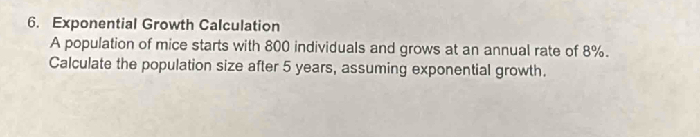 Exponential Growth Calculation 
A population of mice starts with 800 individuals and grows at an annual rate of 8%. 
Calculate the population size after 5 years, assuming exponential growth.