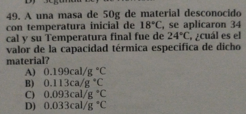 A una masa de 50g de material desconocido
con temperatura inicial de 18°C , se aplicaron 34
cal y su Temperatura final fue de 24°C ,¿cuál es el
valor de la capacidad térmica especifica de dicho
material?
A) 0.199cal/g°C
B) 0.113ca/g°C
C) 0.093cal/g°C
D) 0.033cal/g°C