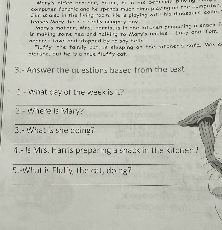 Mary's older brother, Peter, is in his bedroom playing c 
computer fanatic and he spends much time playing on the computer. 
Jim is also in the living room. He is playing with his dinosaurs' collect 
teases Mary, he is a really naughty boy. 
Mary's mother, Mrs. Harris, is in the kitchen preparing a snack f 
is making some tea and talking to Mary's uncles - Lucy and Tom. 
nearest town and stopped by to say hello. 
Fluffy, the family cat, is sleeping on the kitchen's sofa. We c 
picture, but he is a true fluffy cat. 
3.- Answer the questions based from the text. 
1.- What day of the week is it? 
_ 
2.- Where is Mary? 
_ 
_ 
_ 
3.- What is she doing? 
_ 
4.- Is Mrs. Harris preparing a snack in the kitchen? 
_ 
5.-What is Fluffy, the cat, doing? 
_