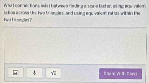 What connections exist between finding a scale factor, using equivalent 
ratios across the two triangles, and using equivalent ratios within the 
two triangles?
sqrt(± ) Share With Class