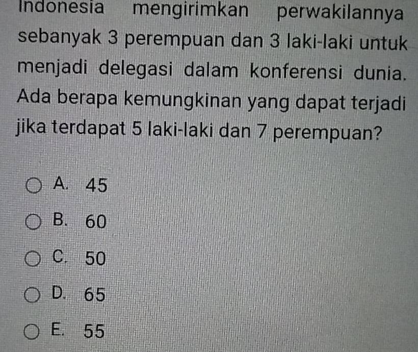 Indonesia mengirimkan perwakilannya
sebanyak 3 perempuan dan 3 laki-laki untuk
menjadi delegasi dalam konferensi dunia.
Ada berapa kemungkinan yang dapat terjadi
jika terdapat 5 laki-laki dan 7 perempuan?
A. 45
B. 60
C. 50
D. 65
E. 55