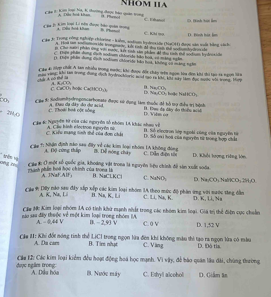 Nhóm IIA
Câu 1: Kim loại Na, K thường.được bảo quản trong
A. Dầu hoả khan. B. Phenol C. Ethanol D. Bình hút ẩm
A. Dầu hoả khan
Câu 2: Kim loại Li nên được bảo quản trong B. Phenol C. Khí trơ. D. Bình hút ẩm
Câu 3: Trong công nghiệp chlorine - kiềm, sodium hydroxide (NaOH) được sản xuất bằng cách:
A. Hoà tan sodiumoxide trongnước, kết tinh đề thu tinh thể sodiumhydroxide
B. Cho natri phản ứng với nước, kết tinh sản phẩm đề thu tinh thể sodium hydroxide
C. Điện phân dung dịch sodium chloride bão hoà, có màng ngăn.
D. Điện phân dung dịch sodium chloride bão hoà, không có màng ngăn
Câu 4: Hợp chất A tan nhiều trong nước; khi được đốt cháy trên ngọn lửa đèn khí thì tạo ra ngọn lửa
màu vàng; khi tan trong dung dịch hydrochloric acid tạo ra khí, khí này làm đục nước vôi trong. Hợp
chất A có thể là
A. K_2CO_3
B. Na_2CO_3
C. CaCO_3 hoặc Ca(HCO_3)_2 hoặc NaHCO_3.
D. Na_2CO_3
CO_3 Câu 5: Sodiumhydrogencarbonate được sử dụng làm thuốc để hồ trợ điều trị bệnh
A. Đau dạ dày do dư acid. B. Đau dạ dày do thiếu acid
+2H_2O
C. Thoái hoá cột sống D. Viêm cơ
Câu 6: Nguyên tử của các nguyên tố nhóm IA khác nhau về
A. Cầu hình electron nguyên tử. B. Số electron lớp ngoài cùng của nguyên tử
C. Kiểu mạng tinh thể của đơn chất D. Số oxi hoá của nguyên tử trong hợp chất
Câu 7: Nhận định nào sau đây về các kim loại nhóm IA không đúng
A. Độ cứng thấp B. Dễ nóng chảy C. Dẫn điện tốt D. Khối lượng riêng lớn.
* trên vật
ong zeo  Câu 8: Ở một số quốc gia, khoáng vật trona là nguyên liệu chính để sản xuất soda.
Thành phần hoá học chính của trona là
A. 3NaF.AlF₃ B. NaCl.KCl C. NaNO_3 D. Na_2CO_3.Na HCO_3.2H_2O.
Câu 9: Dãy nào sau đây sắp xếp các kim loại nhóm IA theo mức độ phản ứng với nước tăng dần
A. K, Na, Li B. Na, K, Li C. Li, Na, K. D. K, Li, Na
Câu 10: Kim loại nhóm IA có tính khử mạnh nhất trong các nhóm kim loại. Giá trị thế điện cực chuẩn
nào sau đây thuộc về một kim loại trong nhóm IA
A. - 0,44 V B. - 2,93 V C. 0 V D. 1,52 V
Câu 11: Khi đốt nóng tinh thể LiCl trong ngọn lửa đèn khí không màu thì tạo ra ngọn lửa có màu
A. Da cam B. Tím nhạt C. Vàng D. Đỏ tía.
Câu 12: Các kim loại kiểm đều hoạt động hoá học mạnh. Vì vậy, để bảo quản lâu dài, chúng thường
được ngâm trong:
A. Dầu hỏa B. Nước máy C. Ethyl alcohol D. Giấm ăn