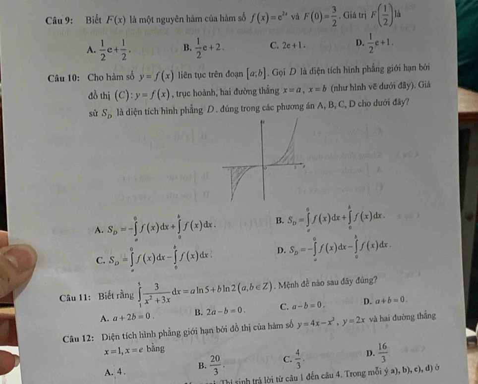 Biết F(x) là một nguyên hàm của hàm số f(x)=e^(2x) và F(0)= 3/2 . Giá trị F( 1/2 ) là
A.  1/2 c+ 1/2 . B.  1/2 e+2. C. 2e+1. D.  1/2 e+1.
Câu 10: Cho hàm số y=f(x) liên tục trên đoạn [a;b]. Gọi D là diện tích hình phẳng giới hạn bởi
đồ thị (C): y=f(x) , trục hoành, hai đường thắng x=a,x=b (như hình vẽ dưới đây). Giả
sử S_D là diện tích hình phẳng D. đúng trong các phương án A, B, C, D cho dưới đây?
A. S_D=-∈tlimits _a^(0f(x)dx+∈tlimits _0^bf(x)dx.
B. S_D)=∈tlimits _a^(0f(x)dx+∈tlimits _a^bf(x)dx.
C. S_D)=∈tlimits _a^(0f(x)dx-∈tlimits _0^bf(x)dx.
D. S_D)=-∈tlimits _a^(0f(x)dx-∈tlimits _0^bf(x)dx.
Câu 11: Biết rằng ∈tlimits _1^5frac 3)x^2+3xdx=aln 5+bln 2(a,b∈ Z). Mệnh đề nào sau đây đúng?
A. a+2b=0. B. 2a-b=0. C. a-b=0. D. a+b=0.
Câu 12: Diện tích hình phẳng giới hạn bởi đồ thị của hàm số y=4x-x^2,y=2x và hai đường thắng
x=1,x=e bǎng
D.  16/3 
A. 4 .
B.  20/3 .
C.  4/3 .
Thí sinh trả lời từ câu 1 đến câu 4. Trong mỗi ý a), b), c), d) ở