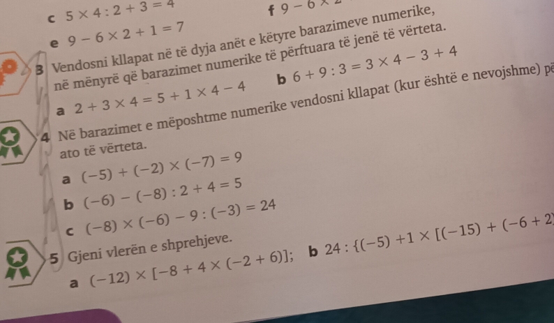 5* 4:2+3=4
9-6* 2
e 9-6* 2+1=7
B Vendosni kllapat në të dyja anët e këtyre barazimeve numerike, 
në mënyrë që barazimet numerike të përftuara të jenë të vërteta. 
b 6+9:3=3* 4-3+4
a 2+3* 4=5+1* 4-4
4 Në barazimet e mëposhtme numerike vendosni kllapat (kur është e nevojshme) p 
ato të vērteta. 
a (-5)+(-2)* (-7)=9
b (-6)-(-8):2+4=5
C (-8)* (-6)-9:(-3)=24 24: (-5)+1* [(-15)+(-6+2)
5 Gjeni vlerën e shprehjeve. 
a (-12)* [-8+4* (-2+6)] : b