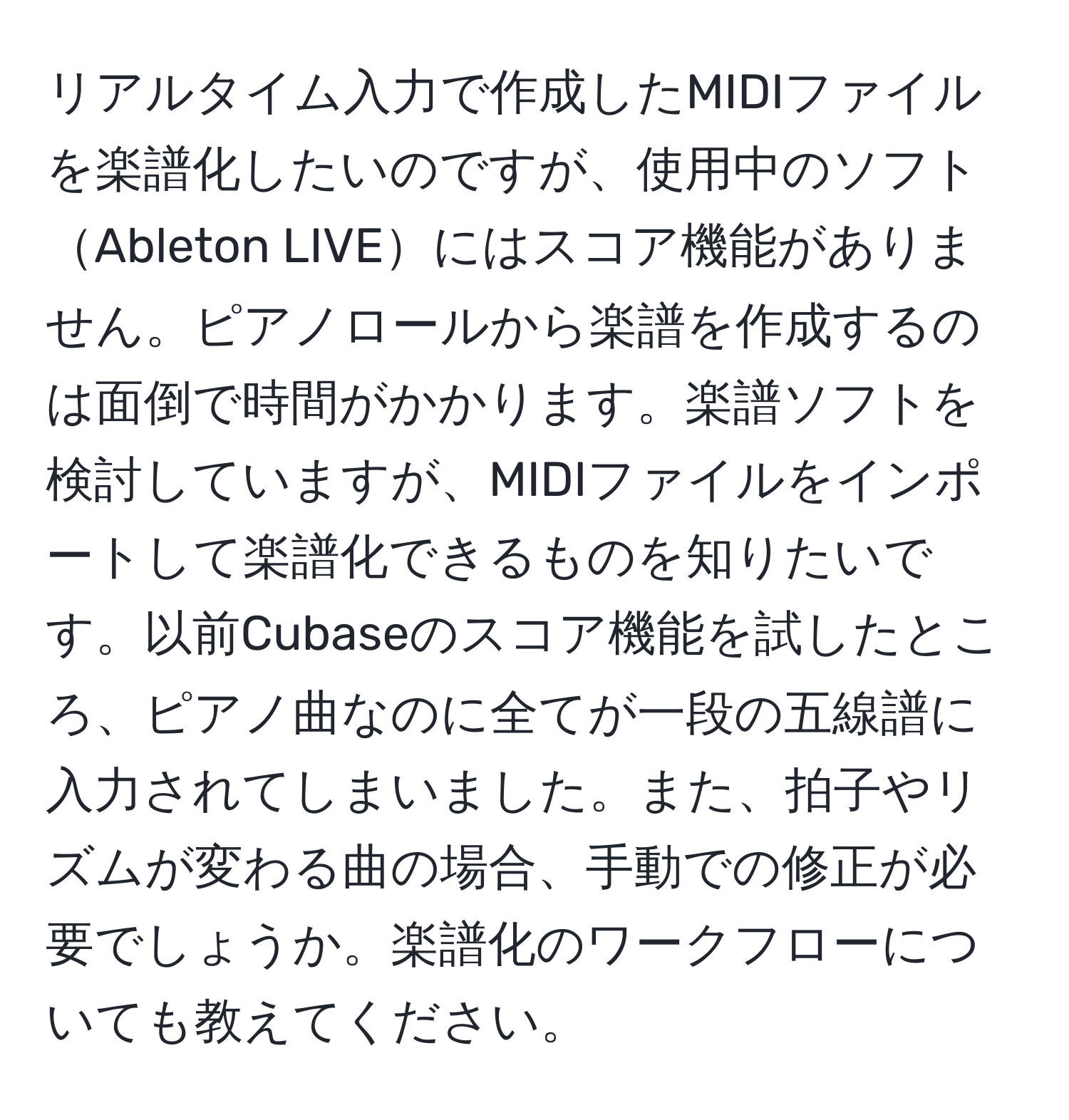 リアルタイム入力で作成したMIDIファイルを楽譜化したいのですが、使用中のソフトAbleton LIVEにはスコア機能がありません。ピアノロールから楽譜を作成するのは面倒で時間がかかります。楽譜ソフトを検討していますが、MIDIファイルをインポートして楽譜化できるものを知りたいです。以前Cubaseのスコア機能を試したところ、ピアノ曲なのに全てが一段の五線譜に入力されてしまいました。また、拍子やリズムが変わる曲の場合、手動での修正が必要でしょうか。楽譜化のワークフローについても教えてください。