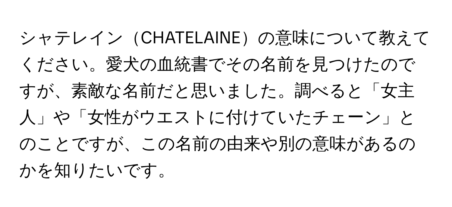 シャテレインCHATELAINEの意味について教えてください。愛犬の血統書でその名前を見つけたのですが、素敵な名前だと思いました。調べると「女主人」や「女性がウエストに付けていたチェーン」とのことですが、この名前の由来や別の意味があるのかを知りたいです。