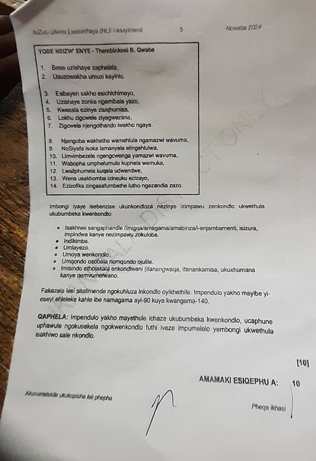 IsiZulu Ulwimi Lwasekhaya (HL)/ i-asayimenti 5 Ncwaba 2024
YOBE NSIZW" ENYE - Thembinkosi B. Qwabe
1. Bese uzishaye zaphelela,
2. Usuzowakha umuzi kayihlo.
3. Esibayen sakho esichichimayo,
4. Uzishaye zonke ngemibala yazo,
5. Kwasala ezinye zisiqhumisa,
6. Lokhu zigcwele ziyagwazana,
7. Zigcwele njengothando Iwakho ngaye.
8. Njengoba wakhetha wamehlula ngamazwi wavuma,
9. NoSiyafa isoka lamanyala elingehlulwa,
10. Limvimbezele ngengcwenga yamazwi wavuma,
11. Wabopha umphefumulo kuphela wemuka,
12. Lwaliphumela kuqala udwendwe,
13. Wena usakhomba izinsuku ezizayo,
14. Ezizofika zingasafumbethe lutho ngezandla zazo.
Imbongl iyaye isebenzise ukunkondloza nezinye izimpawu zenkondlo ukwethula
ukubumbeka kwenkondlo:
Isakhiwo sangaphandle (Imigqa/amagama/amabinza/i-enjambamenti, isizura,
impindwa kanye nezimpawu zokuloba.
Indikimba.
Umlayezo
Umoya wenkondlo.
Umqondo osobala nomqondo ojulile.
Imisindo ethōjakala enkondlweni (ifanangwaqa, ifanankamisa, ukuxhumana
kanye nemvumelwano.
Fakazeia lesi sitatimende ngokuhluza inkondlo oyikhethile. Impendulo yakho mayibe yi-
eseyl ehleleke kahle ibe namagama ayi-90 kuya kwangama-140.
QAPHELA: Impendulo yakho mayethule ichaze ukubumbeka kwenkondio, ucaphune
uphawule ngokusekela ngokwenkondlo futhi iveze impumelelo yembongi ukwethula
isakhiwo sale nkondlo.
[10]
AMAMAKI ESIQEPHU A: 10
Akuvumeleklle ukukopisha lei phepha Pheqa ikhasi