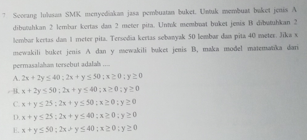 Scorang lulusan SMK menyediakan jasa pembuatan buket. Untuk membuat buket jenis A
dibutuhkan 2 lembar kertas dan 2 meter pita. Untuk membuat buket jenis B dibutuhkan 2
lembar kertas dan 1 meter pita. Tersedia kertas sebanyak 50 lembar dan pita 40 meter. Jika x
mewakili buket jenis A dan y mewakili buket jenis B, maka model matematika dari
permasalahan tersebut adalah ....
A. 2x+2y≤ 40; 2x+y≤ 50; x≥ 0; y≥ 0
B. x+2y≤ 50; 2x+y≤ 40; x≥ 0; y≥ 0
C. x+y≤ 25; 2x+y≤ 50; x≥ 0; y≥ 0
D. x+y≤ 25; 2x+y≤ 40; x≥ 0; y≥ 0
E. x+y≤ 50; 2x.+y≤ 40; x≥ 0; y≥ 0