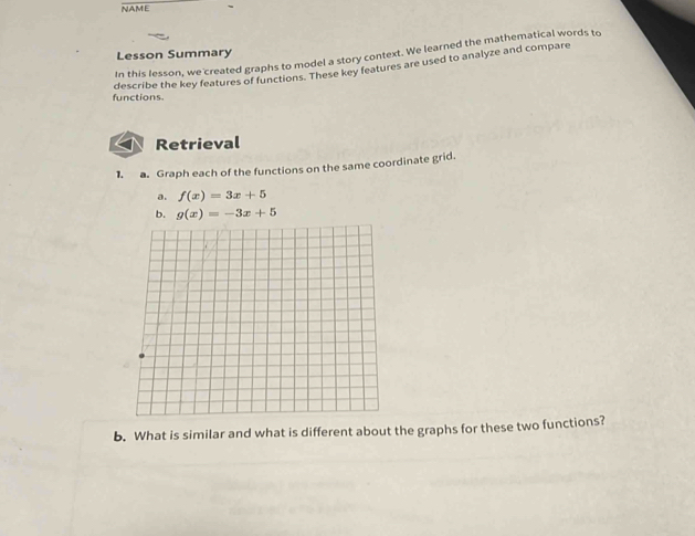 NAME
Lesson Summary
In this lesson, we created graphs to model a story context. We learned the mathematical words to
describe the key features of functions. These key features are used to analyze and compare
functions.
Retrieval
1. a. Graph each of the functions on the same coordinate grid.
a. f(x)=3x+5
b. g(x)=-3x+5
b. What is similar and what is different about the graphs for these two functions?