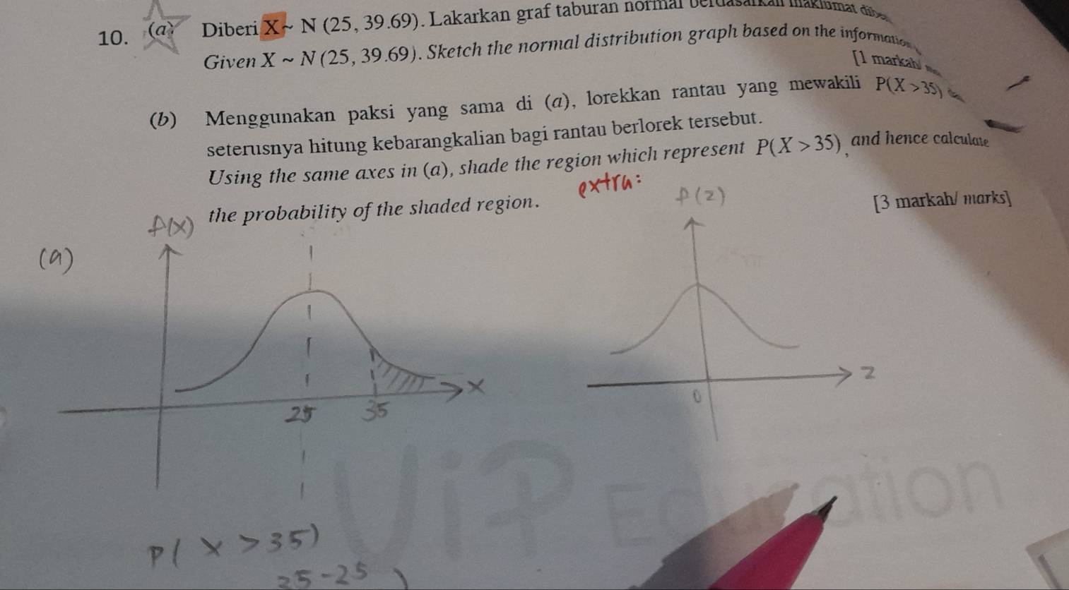 Diberi Xsim N(25,39.69). Lakarkan graf taburan normal berdaserban wakiumat diber 
Given Xsim N(25,39.69). Sketch the normal distribution graph based on the information 
[1 markab 
(b) Menggunakan paksi yang sama di (a), lorekkan rantau yang mewakili P(X>35) 4 
seterusnya hitung kebarangkalian bagi rantau berlorek tersebut. 
Using the same axes in (a), shade the region which represent P(X>35) and hence calculate 
the probability of the shaded region. 
[3 markah/ marks]