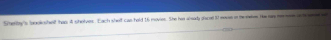 Shelby's bookshelf has 4 shelves. Each shelf can hold 16 movies. She has afready placed 37 movies on the shelves. How many more move cste ened a