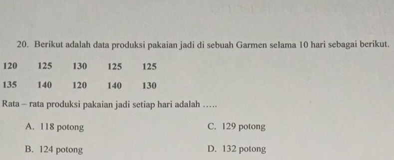 Berikut adalah data produksi pakaian jadi di sebuah Garmen selama 10 hari sebagai berikut.
120 125 130 125 125
135 140 120 140 130
Rata - rata produksi pakaian jadi setiap hari adalah …
A. 118 potong C. 129 potong
B. 124 potong D. 132 potong