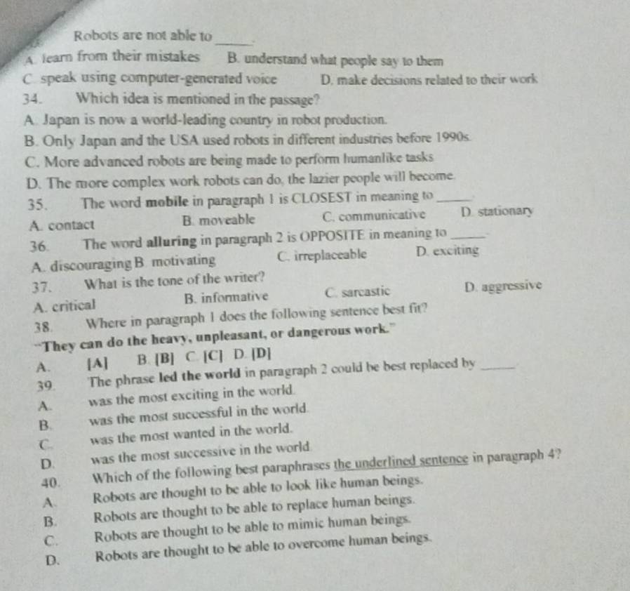 Robots are not able to
A learn from their mistakes B. understand what people say to them
C. speak using computer-generated voice D. make decisions related to their work
34. Which idea is mentioned in the passage?
A. Japan is now a world-leading country in robot production.
B. Only Japan and the USA used robots in different industries before 1990s.
C. More advanced robots are being made to perform humanlike tasks
D. The more complex work robots can do, the lazier people will become.
35. The word mobile in paragraph 1 is CLOSEST in meaning to _.
A. contact B. moveable C. communicative D. stationary
36. The word alluring in paragraph 2 is OPPOSITE in meaning to_
A. discouraging B. motivating C. irreplaceable D. exciting
37. What is the tone of the writer?
A. critical B. informative C. sarcastic D. aggressive
38. Where in paragraph 1 does the following sentence best fit?
“They can do the heavy, unpleasant, or dangerous work.”
A. [A] B. [B] C. [C] D. [D]
39. 'The phrase led the world in paragraph 2 could be best replaced by_
A. was the most exciting in the world.
B. was the most successful in the world.
C. was the most wanted in the world.
D. was the most successive in the world
40. Which of the following best paraphrases the underlined sentence in paragraph 4?
A. Robots are thought to be able to look like human beings.
B. Robots are thought to be able to replace human beings.
C. Robots are thought to be able to mimic human beings.
D. Robots are thought to be able to overcome human beings.