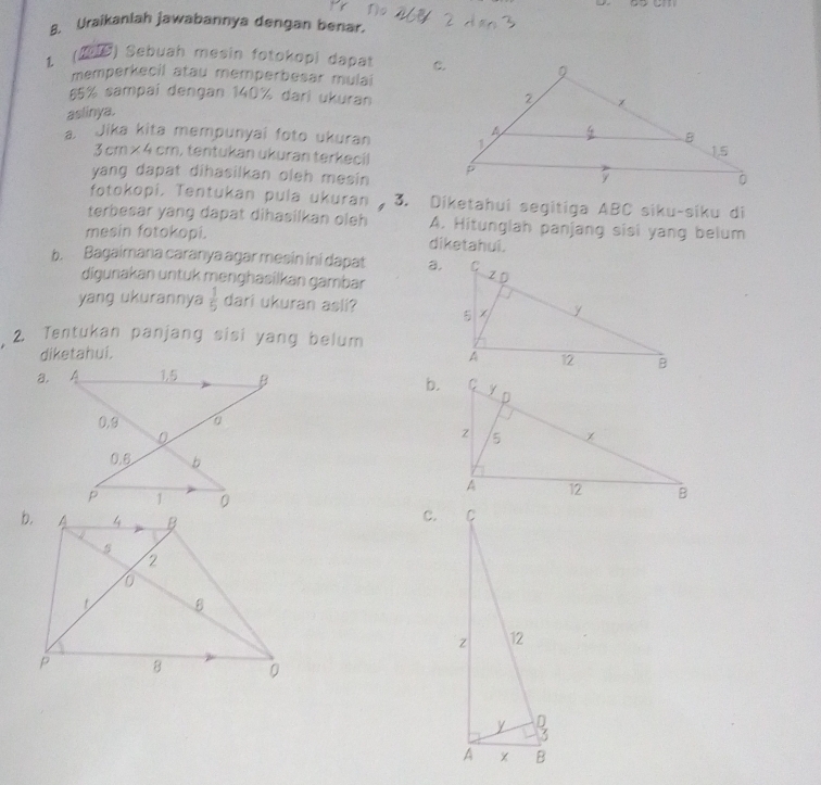 Uraikanlah jawabannya dengan benar.
( ) Sebuah mesin fotokopi dapat 
memperkecil atau memperbesar mulai
55% sampai dengan 140% dari ukuran
aslinya.
a. Jika kita mempunyai foto ukuran
3cm* 4cm , tentukan ukuran terkecil
yang dapat dihasilkan oleh mesin . 
fotokopi. Tentukan pula ukuran 3. Diketahui segitiga ABC siku-siku di
terbesar yang dapat dihasilkan oleh A. Hitunglah panjang sisi yang belum
mesin fotokopi. diketahui.
b. Bagaimana caranya agar mesin ini dapat a.
digunakan untuk menghäsilkan gambar
yang ukurannya  1/5  dari ukuran asli? 
2. Tentukan panjang sisi yang belum
diketahui. 
a.
b.
c.