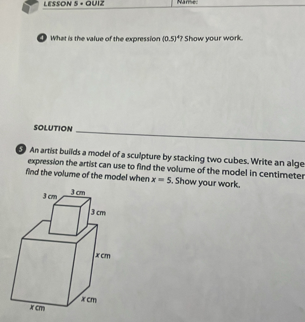 LESSON 5 - QUIZ Name: 
D What is the value of the expression (0.5)^4 ? Show your work. 
SOLUTiON_ 
5 An artist builds a model of a sculpture by stacking two cubes. Write an alge 
expression the artist can use to find the volume of the model in centimeter
find the volume of the model when x=5. Show your work.