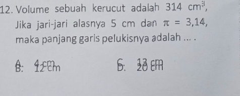 Volume sebuah kerucut adalah 314cm^3, 
Jika jari-jari alasnya 5 cm dan π =3,14, 
maka panjang garis pelukisnya adalah ... .
B: 1£cm 6. 23 Em