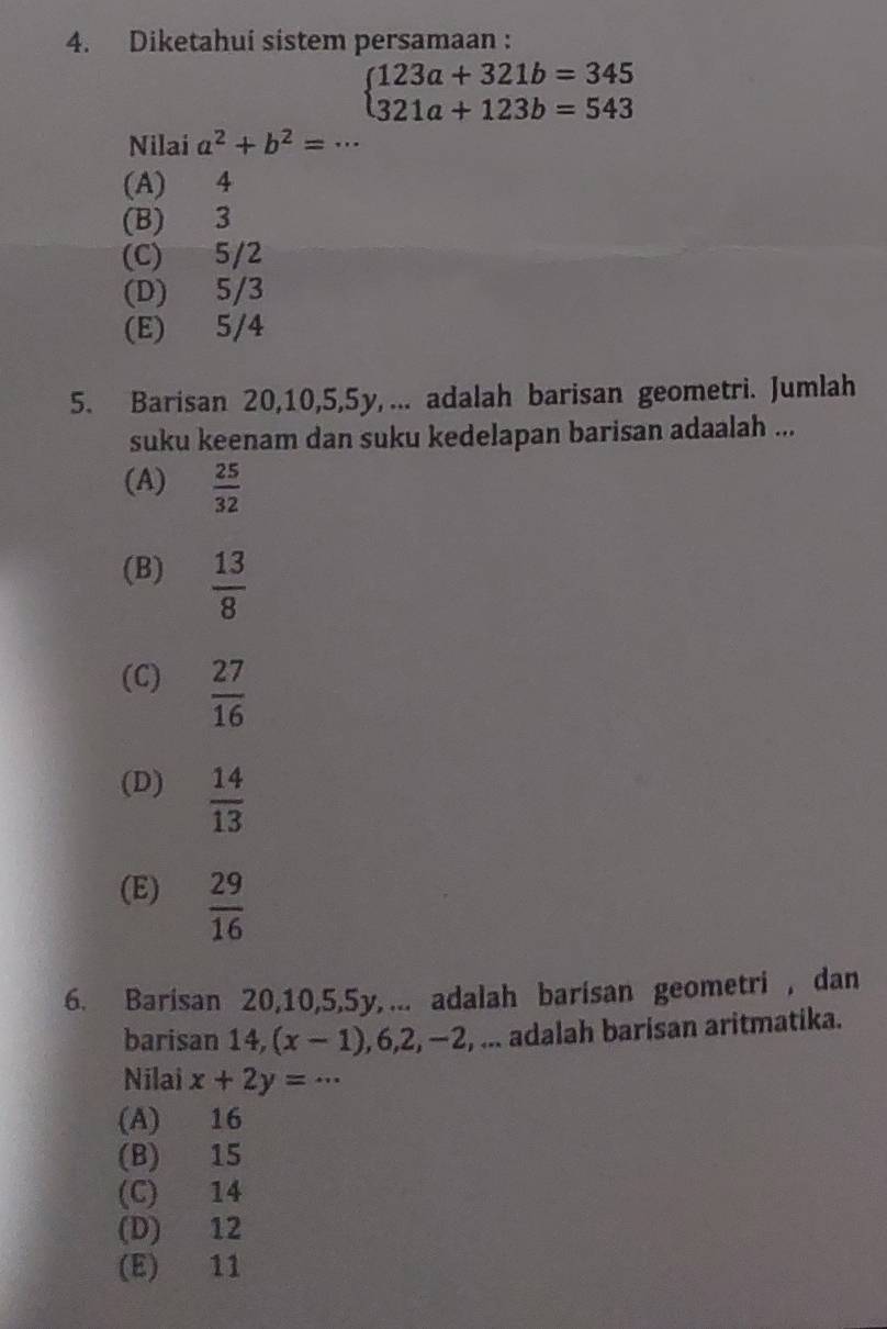 Diketahui sistem persamaan :
beginarrayl 123a+321b=345 321a+123b=543endarray.
Nilai a^2+b^2=·s
(A) 4
(B) 3
(C) 5/2
(D) 5/3
(E) 5/4
5. Barisan 20, 10, 5, 5y, ... adalah barisan geometri. Jumlah
suku keenam dan suku kedelapan barisan adaalah ...
(A)  25/32 
(B)  13/8 
(C)  27/16 
(D)  14/13 
(E)  29/16 
6. Barisan 20, 10, 5, 5y, ... adalah barisan geometri , dan
barisan 14, (x-1), 6, 2, -2 , ... adalah barisan aritmatika.
Nilai x+2y=·s
(A) 16
(B) 15
(C) 14
(D) 12
(E) 11