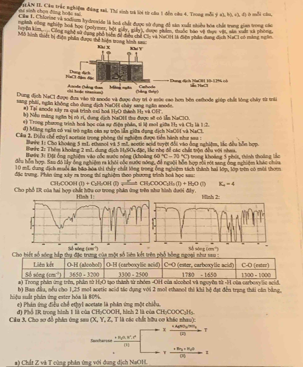 HÀN II. Câu trắc nghiệm đúng saì. Thí sinh trả lời từ cầu 1 đến câu 4. Trong mỗi ý a), b), c), d) ở mỗi câu,
thí sinh chọn đúng hoặc sai.
Câu 1. Chlorine và sodium hydroxide là hoá chất được sử dụng đề sản xuất nhiều hóa chất trung gian trong các
ngành công nghiệp hoá học (polymer, bột giảy, giảy), dược phẩm, thuốc bảo vệ thực vật, sản xuất xã phòng,
luyện kim,.... Công nghệ sử dụng phổ biển đề điều chế ( Cb à và NaOH là điện phân dung địch NaCl có màng ngăn.
Mô hình thiết bị điện phân được thể hiện trong hình sau:
Kh! X Kh Y
Dung dịch
NaCl địm đặc
Dung địch N=OH 10-12% có
Anode (bằng than Mèng ngăn Cathode lễn NaCl
chì hoặc titanium) (bằng thép)
Dung dịch NaCl được đưa vào từ anode và được duy trì ở mức cao hơn bên cathode giúp chất lỏng chảy từ trải
sang phải, ngăn không cho dung dịch NaOH chảy sang ngăn anode.
a) Tại anode xảy ra quả trình oxi hoá H_2O thành H₂ và OH .
b) Nếu màng ngăn bị rò rĩ, dung dịch NaOH thu được sẽ có lẫn NaClO.
c) Trong phương trình hoá học của sự điện phân, tỉ lệ mol giữa H₂ và Cl_2 là 1:2.
d) Màng ngăn có vai trò ngăn cản sự trộn lẫn giữa dụng dịch NaOH và NaCl.
Câu 2. Điều chế ethyl acetate trong phòng thí nghiệm được tiến hành như sau :
Bước 1: Cho khoảng 5 mL ethanol và 5 mL acetic acid tuyệt đổi vào ống nghiệm, lắc đều hỗn hợp.
Bước 2: Thêm khoảng 2 mL dung dịch H_2SO l  đặc, lắc nhẹ để các chất trộn đều với nhau.
Bước 3: Đặt ống nghiệm vào cốc nước nóng (khoảng 60°C-70°C) trong khoảng 5 phút, thinh thoảng lắc
đều hỗn hợp. Sau đó lấy ông nghiệm ra khỏi cốc nước nóng, để nguội hỗn hợp rồi rót sang ông nghiệm khác chứa
10 mL dung dịch muối ăn bão hòa thì thấy chất lỏng trong ống nghiệm tách thành hai lớp, lớp trên có mùi thơm
đặc trưng. Phản ứng xảy ra trong thí nghiệm theo phương trình hoá học sau:
CH _3COOH(l)+C_2H_5OH(l)leftharpoons CH_3COOC_2H_5(l)+H_2O(l) K_c=4
Cho phổ IR của hai hợp chất hữu cơ trong phản ứng trên như hình dưới đây.
Hình 2:
Số sóng (cm^(-1)) Só sóng (cm^(-1)) L
Cho biết số sóng hắpng của một số liên kết trên phổ hồng ngo
a) Trong phản ứng trên, phân tử H_2O tạo thành từ nhóm -OH của alcohol và nguyên tử -H của carboxylic acid.
b) Ban đầu, nếu cho 1,25 mol acetic acid tác dụng với 2 mol ethanol thì khi hệ đạt đến trạng thái cân bằng,
hiệu suất phản ứng ester hóa là 80%.
c) Phản ứng điều chế ethyl acetate là phản ứng một chiều.
d) Phổ IR trong hình 1 là của ( CH_3COOH 1, hình 2 là của CH_3COOC_2H_5.
Câu 3. Cho sơ đồ phản ứng sau (X, Y, Z, T là các chất hữu cơ khác nhau):
xxrightarrow +AgNO_2/NH_3 r
Saccharose frac +H_2O,H^+,t^2(1)
Y frac +Br_2+H_2O(3)z
a) Chất Z và T cùng phản ứng với dung dịch NaOH.