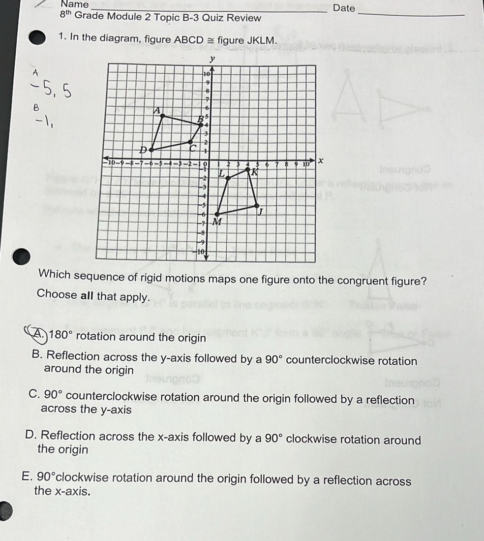 Name_ Date
8^(th) Grade Module 2 Topic B-3 Quiz Review
_
1. In the diagram, figure ABCD≌ figure JKLM.
A
5, 5
B
-i
Which sequence of rigid motions maps one figure onto the congruent figure?
Choose all that apply.
A 180° rotation around the origin
B. Reflection across the y-axis followed by a 90° counterclockwise rotation
around the origin
C. 90° counterclockwise rotation around the origin followed by a reflection
across the y-axis
D. Reflection across the x-axis followed by a 90° clockwise rotation around
the origin
E. 90° clockwise rotation around the origin followed by a reflection across
the x-axis.