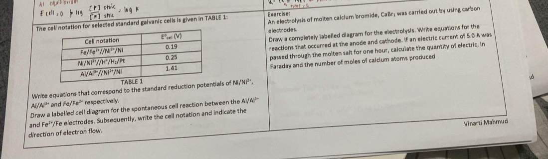 Al equil bri un
Anme∠ S
E(l>0
An electrolysis of molten calclum bromide, CaBr₂ was carried out by using carbon
Theation for selected standard galvanic cells is given in TABLE 1: Exercise:
electrodes
Draw a completely labelled diagram for the electrolysis. Write equations for the
reactions that occurred at the anode and cathode. If an electric current of 5.0 A was
passed through the molten salt for one hour, calculate the quantity of electric, in
Faraday and the number of moles of calcium atoms produced
id
Write equations that correspond to the standard reduction poals of NI/NI^(2+),
Al/Al^(3+) and Fe/Fe^(2+) respectively.
Draw a labelled cell diagram for the spontaneous cell reaction between the AI/AI^(3+)
and Fe^(2+) "/Fe electrodes. Subsequently, write the cell notation and indicate the
Vinarti Mahmud
direction of electron flow.