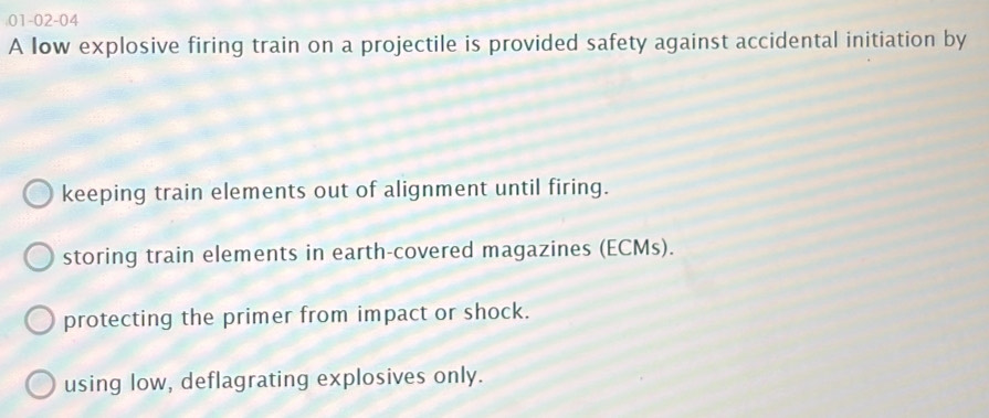 01-02-04
A low explosive firing train on a projectile is provided safety against accidental initiation by
keeping train elements out of alignment until firing.
storing train elements in earth-covered magazines (ECMs).
protecting the primer from impact or shock.
using low, deflagrating explosives only.