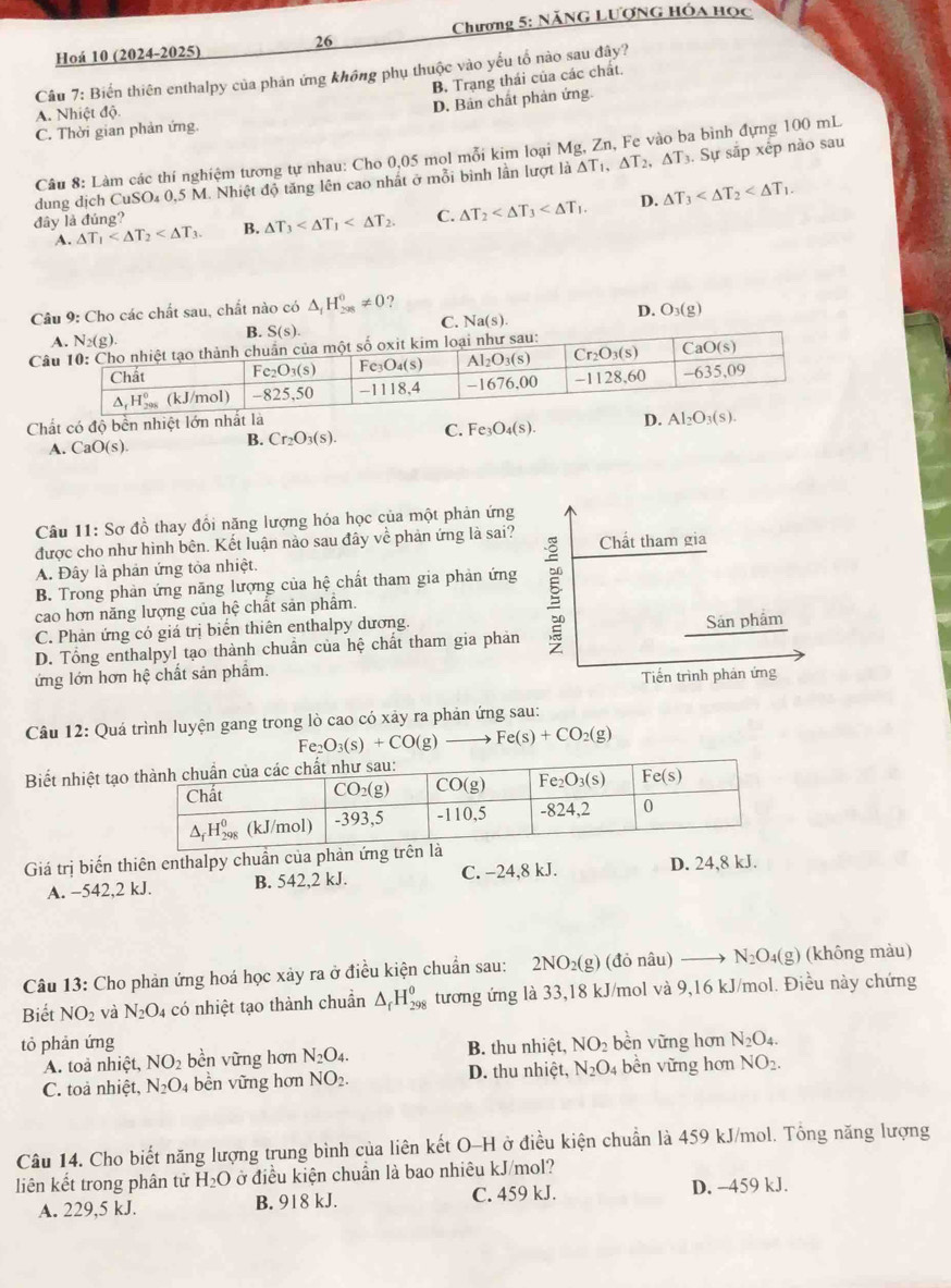 Hoá 10 (2024-2025) 26  Chương 5: Năng Lượng hóa học
Cầu 7: Biển thiên enthalpy của phản ứng không phụ thuộc vào yếu tổ nào sau đây?
B, Trạng thái của các chất.
A. Nhiệt độ.
D. Bản chất phản ứng.
C. Thời gian phản ứng.
Câu 8: Làm các thí nghiệm tương tự nhau: Cho 0,05 mol mỗi kim loại Mg, Zn, Fe vào ba bình đựng 100 mL
dung dịch CuSO₄ 0,5 M. Nhiệt độ tăng lên cao nhất ở mỗi bình lần lượt là △ T_1,△ T_2,△ T_3. Sự sắp xếp nào sau
D.
A. △ T_1 B. △ T_3 C. △ T_2 △ T_3
đây là đúng?
Câu 9: Cho các chất sau, chất nào có △ _fH_(208)^0!= 0
D. O_3(g)
C. Na(s).

Chất có độ bền nh
A. CaO(s). B. Cr_2O_3(s). C. Fe_3O_4(s).
Câu 11:Sc ở đồ thay đổi năng lượng hóa học của một phản ứng
được cho như hình bên. Kết luận nào sau đây về phản ứng là sai? Chất tham gia
A. Đây là phản ứng tòa nhiệt.
B. Trong phản ứng năng lượng của hệ chất tham gia phản ứng
cao hơn năng lượng của hệ chất sản phẩm.
C. Phản ứng có giá trị biển thiên enthalpy dương.
D. Tổng enthalpyl tạo thành chuẩn của hệ chất tham gia phản Sản phẩm
ứng lớn hơn hệ chất sản phẩm.
Tiến trình phản ứng
Câu 12: Quá trình luyện gang trong lò cao có xảy ra phản ứng sau:
Fe_2O_3(s)+CO(g) Fe(s)+CO_2(g)
Biết nhiệt tạo
Giá trị biến thiên enthalpy chuần của phản ứng tr
A. -542,2 kJ. B. 542,2 kJ. C. −24,8 kJ. D. 24,8 kJ.
Câu 13: Cho phản ứng hoá học xảy ra ở điều kiện chuẩn sau: 2NO_2(g) (đỏ nâu) N_2O_4(g) (không màu)
Biết NO_2 và N_2O_4 có nhiệt tạo thành chuẩn △ _fH_(298)^0 tương ứng là 33,18 kJ/mol và 9,16 kJ/mol. Điều này chứng
tỏ phản ứng B. thu nhiệt, NO_2 bèn vững hơn N_2O_4.
A. toà nhiệt, NO_2 bền vững hơn N_2O_4.
C. toà nhiệt, N_2O 4 bền vững hơn NO_2. D. thu nhiệt, N_2O 4 bền vững hơn NO_2.
Câu 14. Cho biết năng lượng trung bình của liên kết O-H ở điều kiện chuẩn là 459 kJ/mol. Tổng năng lượng
liên kết trong phân tử H_2O ở điều kiện chuẩn là bao nhiêu kJ/mol?
A. 229,5 kJ. B. 918 kJ. C. 459 kJ. D. -459 kJ.