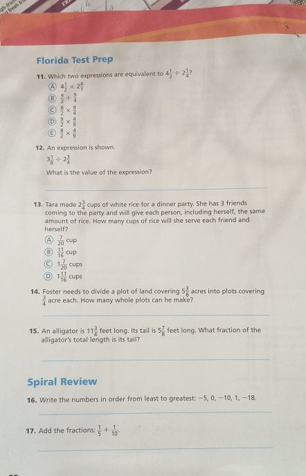 froch frí
Florida Test Prep
11. Which two expressions are equivalent to 4 1/2 / 2 1/4 
A 4 1/2 * 2 4/1 
B  9/2 /  9/4 
C  8/2 *  8/4 
D  9/2 *  4/9 
C  8/2 *  4/9 
12. An expression is shown.
3 1/8 / 2 3/4 
What is the value of the expression?
_
13. Tara made 2 3/4 cup s of white rice for a dinner party. She has 3 friends
coming to the party and will give each person, including herself, the same
amount of rice. How many cups of rice will she serve each friend and
herself?
A  7/20 cup
D  11/16 cup
C 1 7/20 cups
D 1 11/16 cups
14. Foster needs to divide a plot of land covering 5 3/8  acres into plots covering
 3/4  acre each. How many whole plots can he make?
_
15. An alligator is 11 3/4  feet long. Its tail is 5 7/8  feet long. What fraction of the
alligator's total length is its tail?
_
Spiral Review
16. Write the numbers in order from least to greatest: -5, 0, −10, 1, −18.
_
17. Add the fractions:  1/5 + 1/10 . 
_