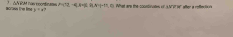 △ NRM has coordinates F=(12,-4), R=(0,9), N=(-11,0). What are the coordinates of △ N'R'M'
across the line y=x 7 after a reflection