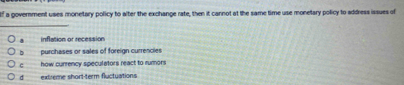 If a government uses monetary policy to alter the exchange rate, then it cannot at the same time use monetary policy to address issues of
_
a inflation or recession
b A purchases or sales of foreign currencies
C how currency speculators react to rumors
d extreme short-term fluctuations