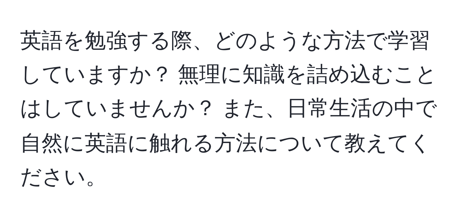 英語を勉強する際、どのような方法で学習していますか？ 無理に知識を詰め込むことはしていませんか？ また、日常生活の中で自然に英語に触れる方法について教えてください。