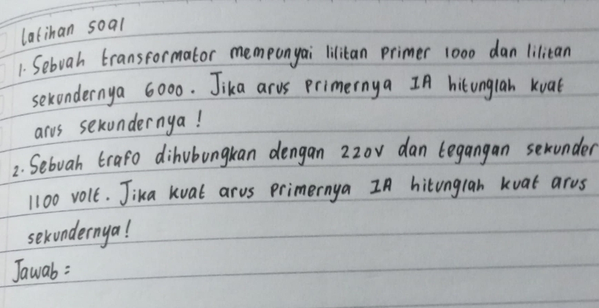 latihan soal 
1. Sebvah transformator memponyai lilitan primer 1000 dan liliean 
sexondernya 6000. Jika arvs primernya IA hitungiah kuat 
arvs sexundernya! 
2. Sebuah trafo dihubungkan dengan 2zov dan tegangan serunder
1100 volt. Jika kuat arus primernya In hitunglah kuat arus 
sekundernya! 
Jawab :