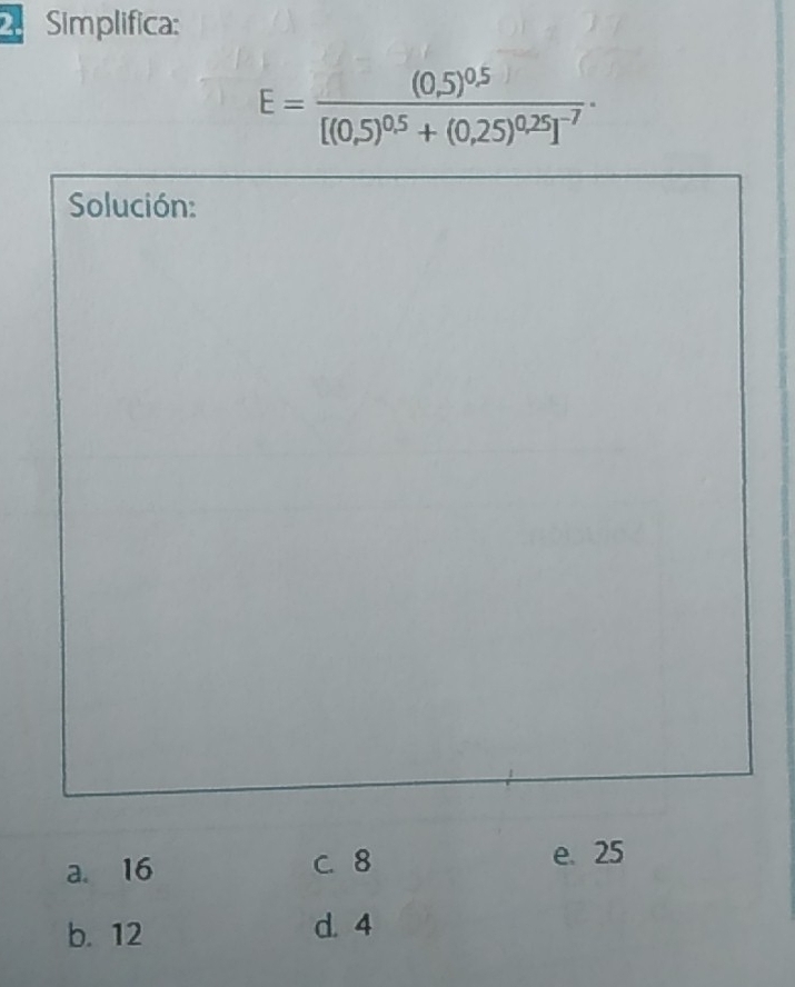 Simplifica:
E=frac (0,5)^0.5[(0,5)^0.5+(0,25)^0.25]^-7·
Solución:
a. 16 C. 8 e. 25
b. 12 d. 4