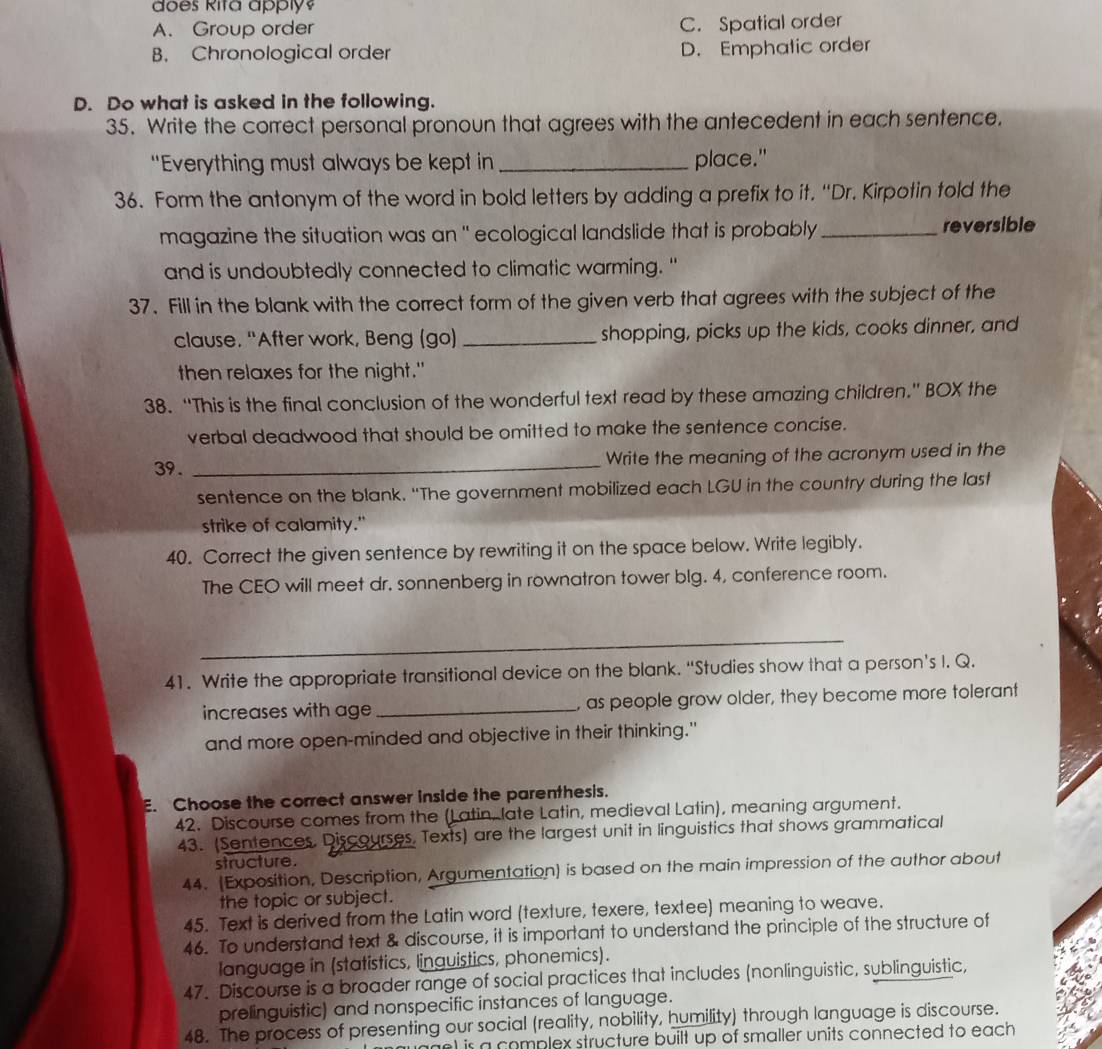 does Rita apply
A. Group order C. Spatial order
B. Chronological order D. Emphatic order
D. Do what is asked in the following.
35. Write the correct personal pronoun that agrees with the antecedent in each sentence.
"Everything must always be kept in _place."
36. Form the antonym of the word in bold letters by adding a prefix to it. “Dr. Kirpotin told the
magazine the situation was an '' ecological landslide that is probably _reversible
and is undoubtedly connected to climatic warming. "
37. Fill in the blank with the correct form of the given verb that agrees with the subject of the
clause. "After work, Beng (go) _shopping, picks up the kids, cooks dinner, and
then relaxes for the night."
38. “This is the final conclusion of the wonderful text read by these amazing children." BOX the
verbal deadwood that should be omitted to make the sentence concise.
39. _Write the meaning of the acronym used in the
sentence on the blank. "The government mobilized each LGU in the country during the last
strike of calamity."
40. Correct the given sentence by rewriting it on the space below. Write legibly.
The CEO will meet dr. sonnenberg in rownatron tower blg. 4, conference room.
_
41. Write the appropriate transitional device on the blank. “Studies show that a person’s I. Q.
increases with age _, as people grow older, they become more tolerant
and more open-minded and objective in their thinking."
E. Choose the correct answer inside the parenthesis.
42. Discourse comes from the (Latin, late Latin, medieval Latin), meaning argument.
43. (Sentences. Discourses. Texts) are the largest unit in linguistics that shows grammatical
structure.
44. (Exposition, Description, Argumentation) is based on the main impression of the author about
the topic or subject.
45. Text is derived from the Latin word (texture, texere, textee) meaning to weave.
46. To understand text & discourse, it is important to understand the principle of the structure of
language in (statistics, linguistics, phonemics).
47. Discourse is a broader range of social practices that includes (nonlinguistic, sublinguistic,
prelinguistic) and nonspecific instances of language.
48. The process of presenting our social (reality, nobility, humility) through language is discourse.
is a complex structure built up of smaller units connected to each