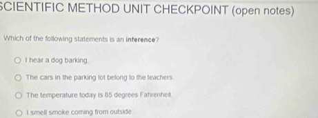 SCIENTIFIC METHOD UNIT CHECKPOINT (open notes)
Which of the following statements is an inference?
I hear a dog barking.
The cars in the parking lot belong to the teachers.
The temperature today is 85 degrees Fahrenheit.
I smell smoke coming from outside