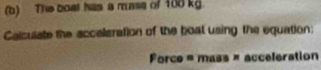 The boat has a mase of 100 kg. 
Caiculate the accelaration of the boat using the equation: 
Force = mass = acceleration