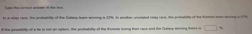 Type the correct answer in the box. 
In a relay race, the probability of the Galaxy team winning is 22%. In another unrelated relay race, the probability of the Komets team winning is 47%. 
If the possibility of a tie is not an option, the probability of the Komets losing their race and the Galaxy winning theirs is □ %