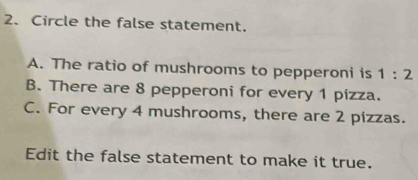 Circle the false statement.
A. The ratio of mushrooms to pepperoni is 1:2
B. There are 8 pepperoni for every 1 pizza.
C. For every 4 mushrooms, there are 2 pizzas.
Edit the false statement to make it true.