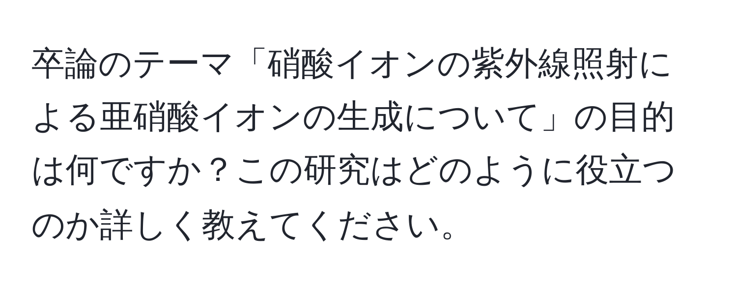 卒論のテーマ「硝酸イオンの紫外線照射による亜硝酸イオンの生成について」の目的は何ですか？この研究はどのように役立つのか詳しく教えてください。
