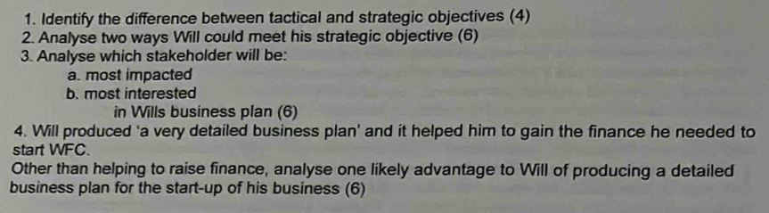 Identify the difference between tactical and strategic objectives (4) 
2. Analyse two ways Will could meet his strategic objective (6) 
3. Analyse which stakeholder will be: 
a. most impacted 
b. most interested 
in Wills business plan (6) 
4. Will produced 'a very detailed business plan' and it helped him to gain the finance he needed to 
start WFC. 
Other than helping to raise finance, analyse one likely advantage to Will of producing a detailed 
business plan for the start-up of his business (6)