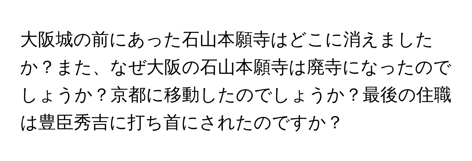 大阪城の前にあった石山本願寺はどこに消えましたか？また、なぜ大阪の石山本願寺は廃寺になったのでしょうか？京都に移動したのでしょうか？最後の住職は豊臣秀吉に打ち首にされたのですか？