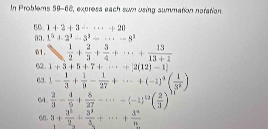 In Problems 59-68, express each sum using summation notation. 
59. 1+2+3+·s +20
60. 1^3+2^3+3^3+·s +8^3
61. 1  1/2 + 2/3 + 3/4 +·s + 13/13+1 
62. 1+3+5+7+·s +[2(12)-1]
63. 1- 1/3 + 1/9 - 1/27 +·s +(-1)^6( 1/3^6 )
64.  2/3 = 4/9 + 8/27 -·s +(-1)^12( 2/3 )^11
65、 3+ 3^2/2 +frac 3^33_n+·s + 3^n/n 