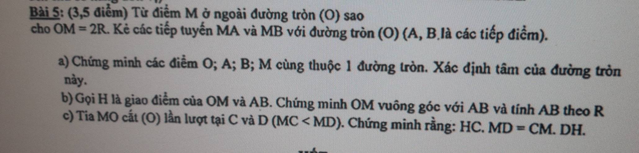 (3,5 điểm) Từ điểm M ở ngoài đường tròn (O) sao 
cho OM=2R.. Kẻ các tiếp tuyến MA và MB với đường tròn (O) (A, B là các tiếp điểm). 
a) Chứng minh các điểm O; A; B; M cùng thuộc 1 đường tròn. Xác định tâm của đường tròn 
này. 
b)Gọi H là giao điểm của OM và AB. Chứng minh OM vuông góc với AB và tính AB theo R
c) Tia MO cất (O) lần lượt tại C và D(MC . Chứng minh rằng: HC. MD=CM. .DH.