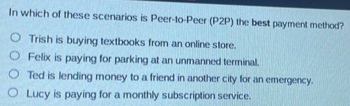 In which of these scenarios is Peer-to-Peer (P2P) the best payment method?
Trish is buying textbooks from an online store.
Felix is paying for parking at an unmanned terminal.
Ted is lending money to a friend in another city for an emergency.
Lucy is paying for a monthly subscription service.