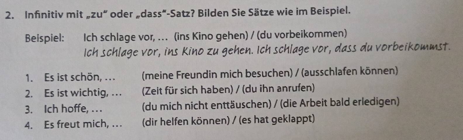 Infinitiv mit „zu” oder „dass“-Satz? Bilden Sie Sätze wie im Beispiel. 
Beispiel: Ich schlage vor, .. . (ins Kino gehen) / (du vorbeikommen) 
Ich schlage vor, ins Kino zu gehen. Ich schlage vor, dass du vorbeikommst. 
1. Es ist schön, ... (meine Freundin mich besuchen) / (ausschlafen können) 
2. Es ist wichtig, …. (Zeit für sich haben) / (du ihn anrufen) 
3. Ich hoffe, . . (du mich nicht enttäuschen) / (die Arbeit bald erledigen) 
4. Es freut mich, … (dir helfen können) / (es hat geklappt)