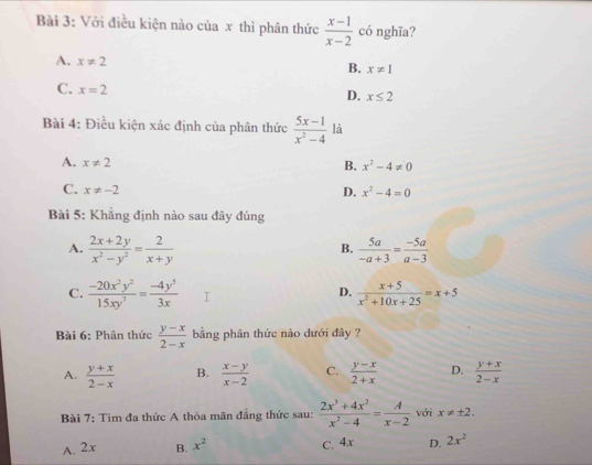 Với điều kiện nào của x thì phân thức  (x-1)/x-2  có nghĩa?
A. x!= 2 B. x!= 1
C. x=2
D. x≤ 2
Bài 4: Điều kiện xác định của phân thức  (5x-1)/x^2-4  là
A. x!= 2
B. x^2-4!= 0
C. x!= -2 x^2-4=0
D.
Bài 5: Khẳng định nào sau đây đúng
A.  (2x+2y)/x^2-y^2 = 2/x+y   5a/-a+3 = (-5a)/a-3 
B.
C.  (-20x^2y^2)/15xy^7 = (-4y^5)/3x   (x+5)/x^2+10x+25 =x+5
D.
Bài 6: Phân thức  (y-x)/2-x  bằng phân thức nào dưới đây ?
A.  (y+x)/2-x  B.  (x-y)/x-2  C.  (y-x)/2+x  D.  (y+x)/2-x 
Bài 7: Tìm đa thức A thỏa mãn đẳng thức sau:  (2x^3+4x^2)/x^2-4 = A/x-2  với x!= ± 2.
A. 2x B. x^2 C. 4x D. 2x^2