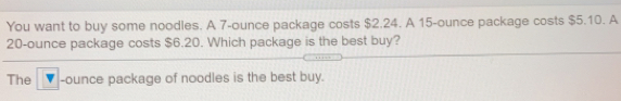 You want to buy some noodles. A 7-ounce package costs $2.24. A 15-ounce package costs $5.10. A
20-ounce package costs $6.20. Which package is the best buy?
The -ounce package of noodles is the best buy..