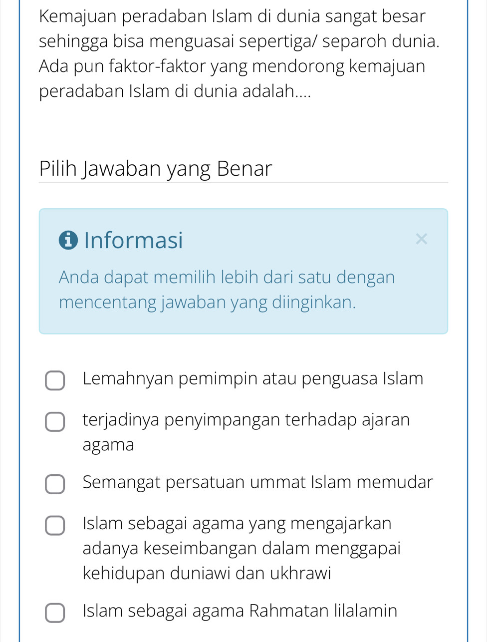 Kemajuan peradaban Islam di dunia sangat besar
sehingga bisa menguasai sepertiga/ separoh dunia.
Ada pun faktor-faktor yang mendorong kemajuan
peradaban Islam di dunia adalah....
Pilih Jawaban yang Benar
❶ Informasi
Anda dapat memilih lebih dari satu dengan
mencentang jawaban yang diinginkan.
Lemahnyan pemimpin atau penguasa Islam
terjadinya penyimpangan terhadap ajaran
agama
Semangat persatuan ummat Islam memudar
Islam sebagai agama yang mengajarkan
adanya keseimbangan dalam menggapai
kehidupan duniawi dan ukhrawi
Islam sebagai agama Rahmatan lilalamin