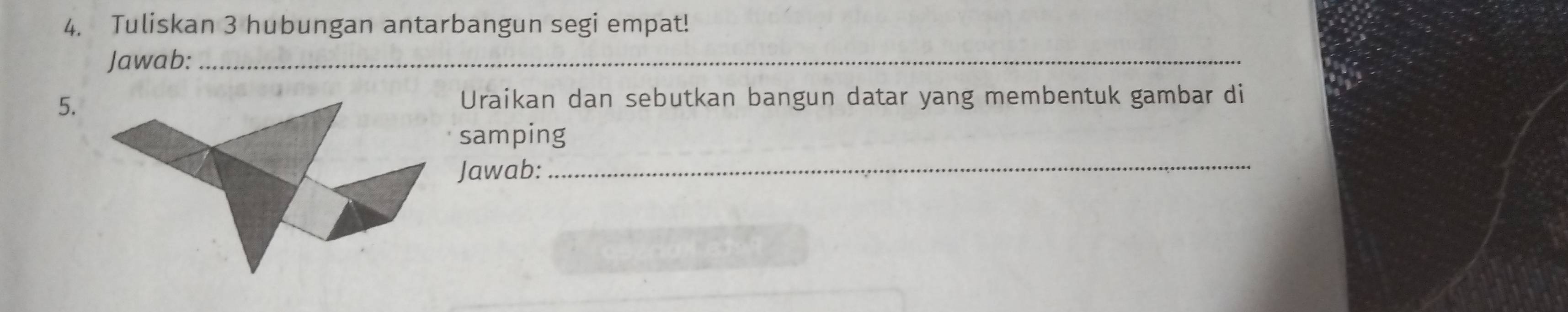 Tuliskan 3 hubungan antarbangun segi empat! 
Jawab:_ 
5. 
Uraikan dan sebutkan bangun datar yang membentuk gambar di 
samping 
Jawab: 
_